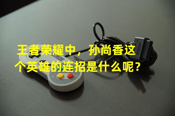 王者荣耀中，孙尚香这个英雄的连招是什么呢？