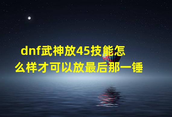 dnf武神放45技能怎么样才可以放最后那一锤