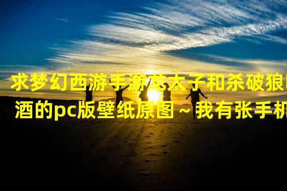 求梦幻西游手游龙太子和杀破狼喝酒的pc版壁纸原图～我有张手机版的，如下图。