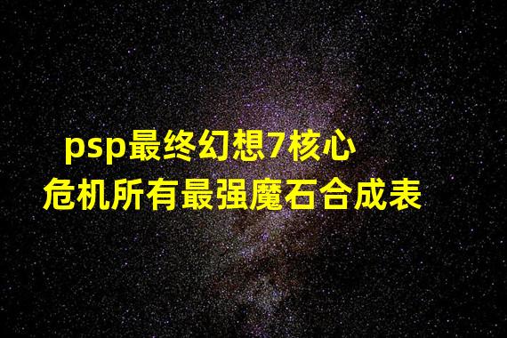 psp最终幻想7核心危机所有最强魔石合成表