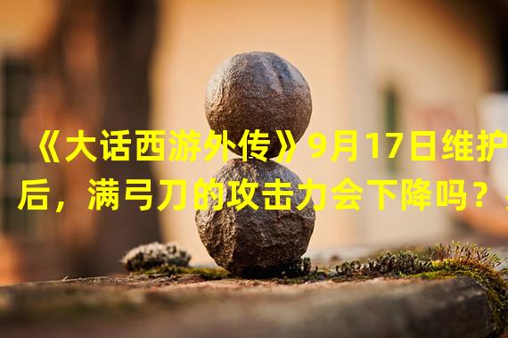 《大话西游外传》9月17日维护后，满弓刀的攻击力会下降吗？费的血量会增加吗？请高手具体解释一下。