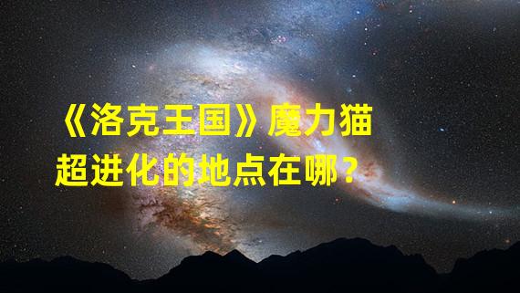 《洛克王国》魔力猫超进化的地点在哪？