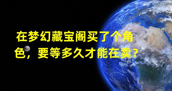 在梦幻藏宝阁买了个角色，要等多久才能在卖？