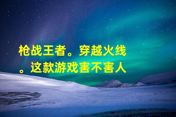 枪战王者。穿越火线。这款游戏害不害人