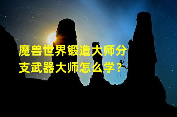 魔兽世界锻造大师分支武器大师怎么学？