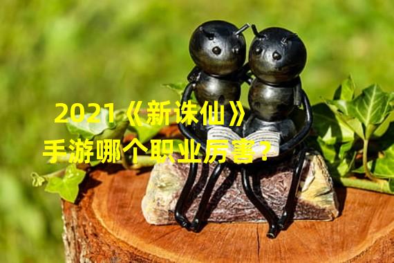 2021《新诛仙》手游哪个职业厉害？