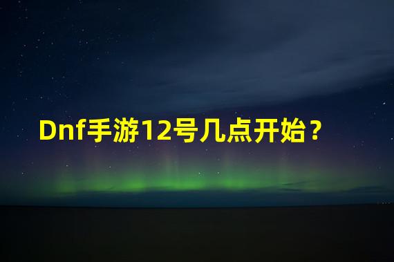 Dnf手游12号几点开始？