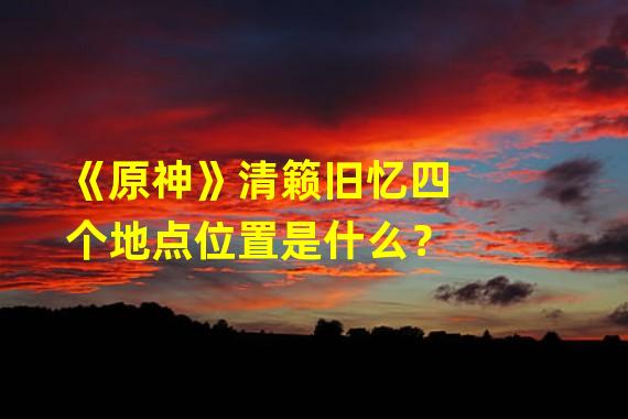 《原神》清籁旧忆四个地点位置是什么？