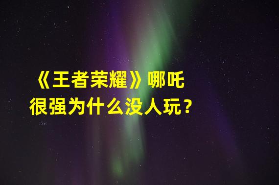 《王者荣耀》哪吒很强为什么没人玩？