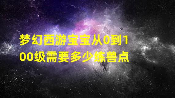 梦幻西游宝宝从0到100级需要多少练兽点