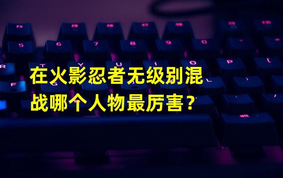 在火影忍者无级别混战哪个人物最厉害？