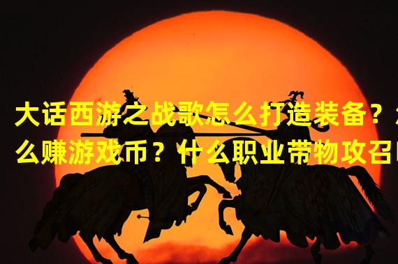 大话西游之战歌怎么打造装备？怎么赚游戏币？什么职业带物攻召唤兽？什么职业好玩？BG应该怎么玩？？？