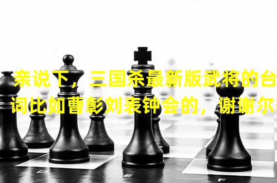 亲说下，三国杀最新版武将的台词比如曹彰刘表钟会的，谢谢尔等