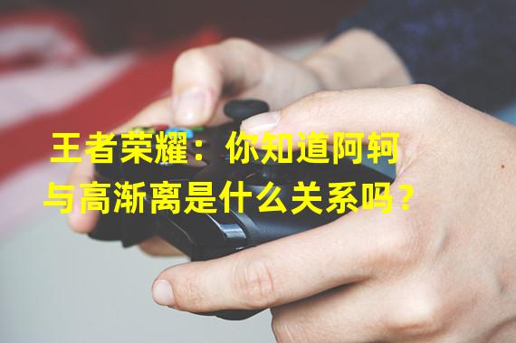 王者荣耀：你知道阿轲与高渐离是什么关系吗？