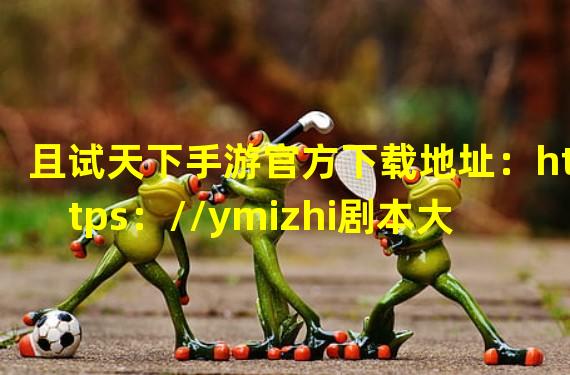 且试天下手游官方下载地址：https：//ymizhi剧本大全