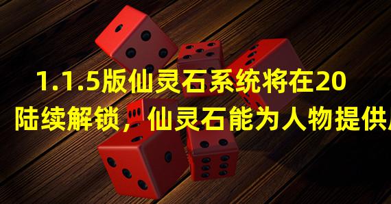 1.1.5版仙灵石系统将在20陆续解锁，仙灵石能为人物提供属性加成，仙灵石会在仙灵石商道购买