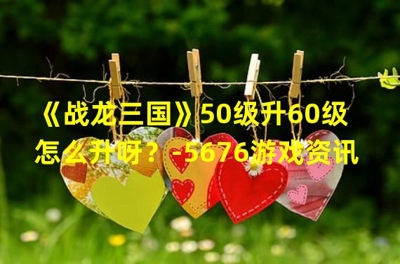 《战龙三国》50级升60级怎么升呀？-5676游戏资讯