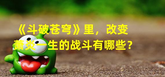 《斗破苍穹》里，改变萧炎一生的战斗有哪些？