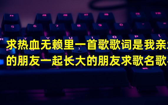 求热血无赖里一首歌歌词是我亲爱的朋友一起长大的朋友求歌名歌手链接先谢过各位大神了