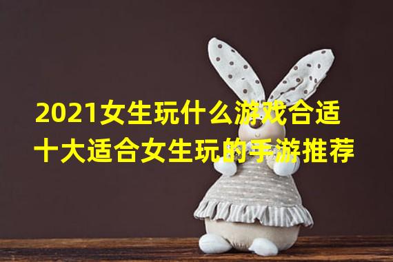 2021女生玩什么游戏合适 十大适合女生玩的手游推荐  