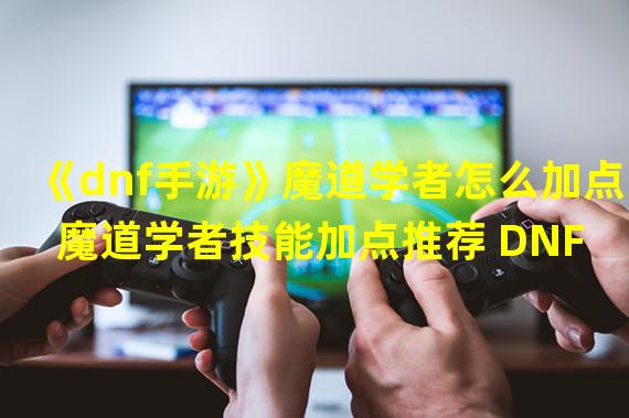 《dnf手游》魔道学者怎么加点 魔道学者技能加点推荐 DNF