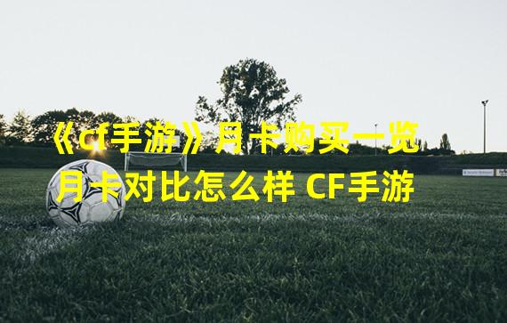 《cf手游》月卡购买一览 月卡对比怎么样 CF手游 