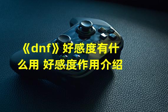 《dnf》好感度有什么用 好感度作用介绍 