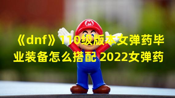 《dnf》110级版本女弹药毕业装备怎么搭配 2022女弹药毕