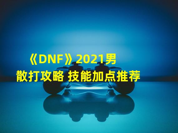 《DNF》2021男散打攻略 技能加点推荐  