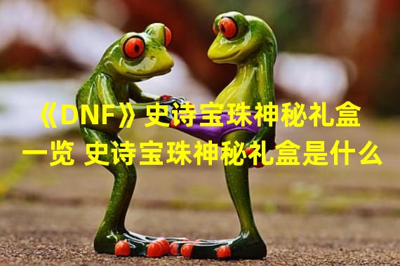 《DNF》史诗宝珠神秘礼盒一览 史诗宝珠神秘礼盒是什么