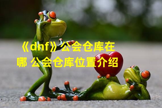 《dnf》公会仓库在哪 公会仓库位置介绍 