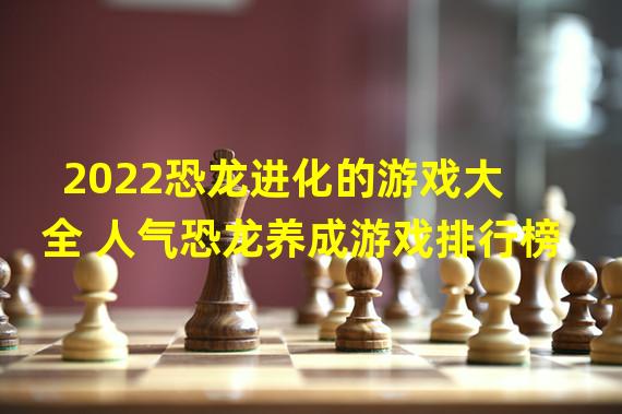 2022恐龙进化的游戏大全 人气恐龙养成游戏排行榜 