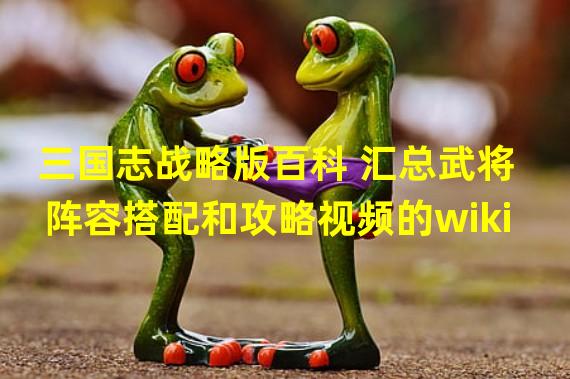 三国志战略版百科 汇总武将阵容搭配和攻略视频的wiki