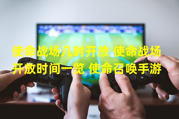 使命战场几时开放 使命战场开放时间一览 使命召唤手游