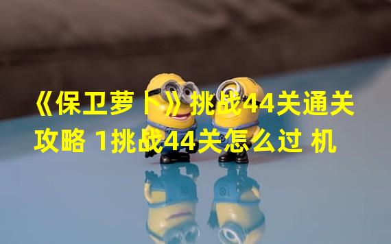 《保卫萝卜》挑战44关通关攻略 1挑战44关怎么过 机