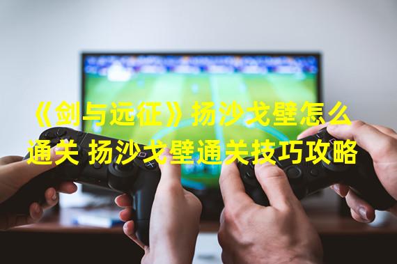 《剑与远征》扬沙戈壁怎么通关 扬沙戈壁通关技巧攻略