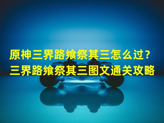 原神三界路飨祭其三怎么过？三界路飨祭其三图文通关攻略