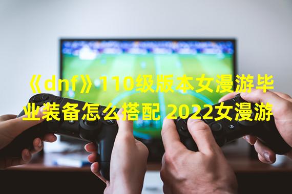 《dnf》110级版本女漫游毕业装备怎么搭配 2022女漫游毕