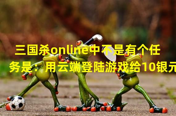 三国杀online中不是有个任务是：用云端登陆游戏给10银元，为什么我登陆了，任务还是没有给我银元？求指点