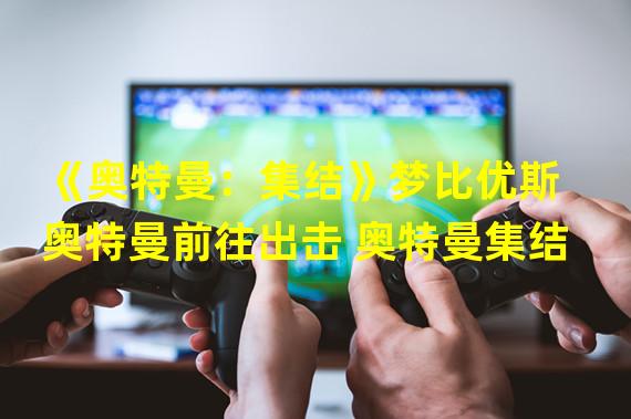 《奥特曼：集结》梦比优斯奥特曼前往出击 奥特曼集结