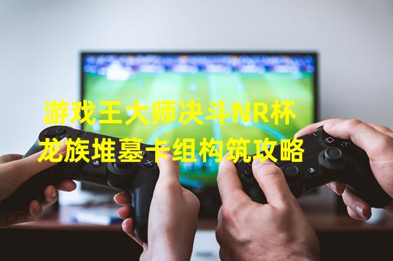 游戏王大师决斗NR杯龙族堆墓卡组构筑攻略 