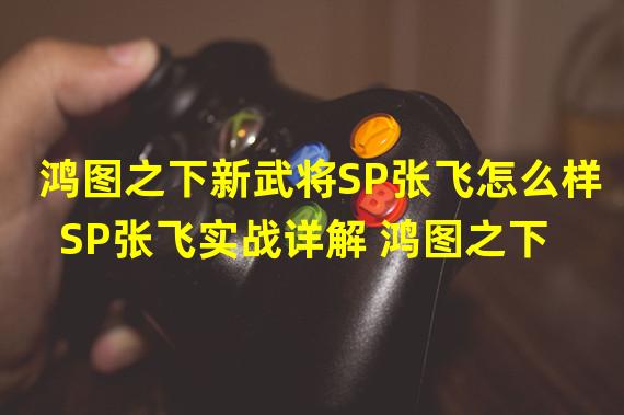 鸿图之下新武将SP张飞怎么样 SP张飞实战详解 鸿图之下