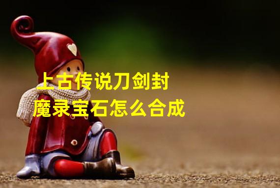 上古传说刀剑封魔录宝石怎么合成