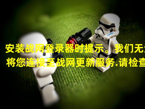 安装战网登录器时提示。我们无法将您连接至战网更新服务.请检查您的互联网连接后再试一次，怎么解决？