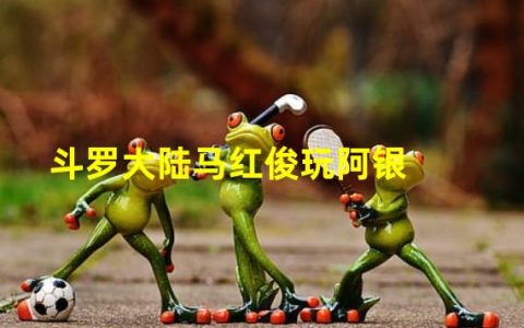 斗罗大陆马红俊怎么样(斗罗大陆马红俊玩阿银)