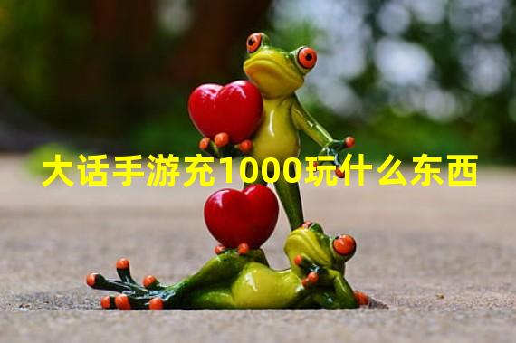 大话手游充1000玩什么东西