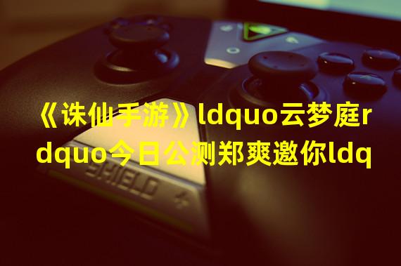 《诛仙手游》ldquo云梦庭rdquo今日公测郑爽邀你ldquo宅rdquo一起!