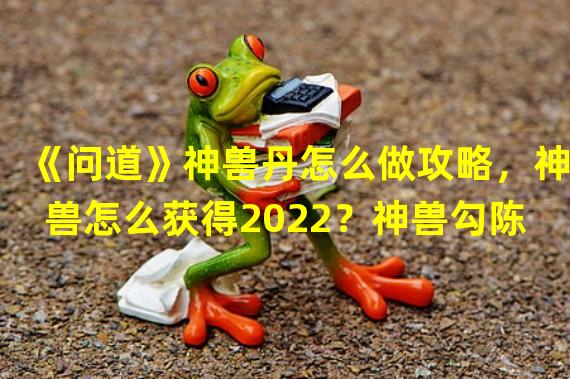 《问道》神兽丹怎么做攻略，神兽怎么获得2022？神兽勾陈