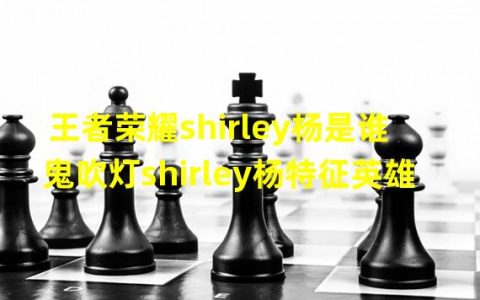 鬼吹灯里的shirley杨是什么身份(王者荣耀shirley杨是谁鬼吹灯shirley杨特征英雄)