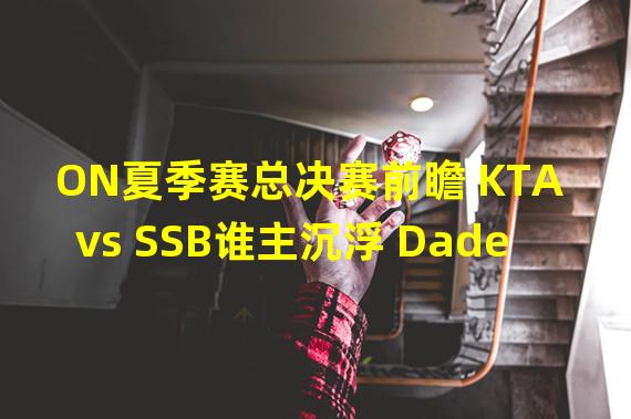 ON夏季赛总决赛前瞻 KTA vs SSB谁主沉浮 Dade三连冠or